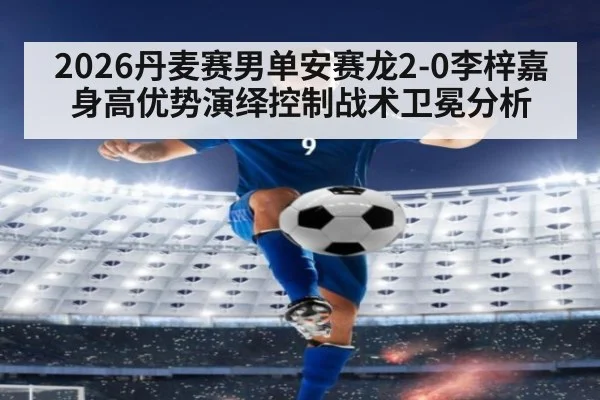 2026丹麦赛男单安赛龙2-0李梓嘉 身高优势演绎控制战术卫冕分析